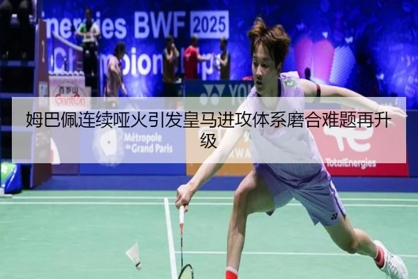 姆巴佩连续哑火引发皇马进攻体系磨合难题再升级